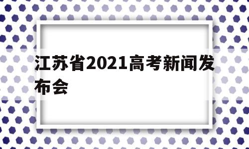 江苏省2021高考新闻发布会,2021江苏省考试院新闻发布会