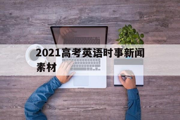 2021高考英语时事新闻素材 2021年英语高考热点作文素材