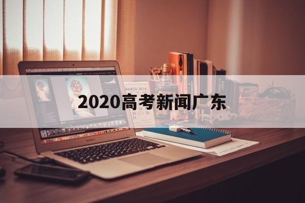2020高考新闻广东,2020广东省高考考生