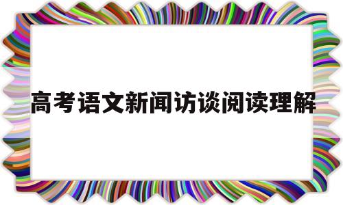 高考语文新闻访谈阅读理解,人物访谈阅读理解高考全国卷