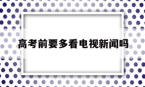 高考前要多看电视新闻吗 高考前看电视会影响成绩吗