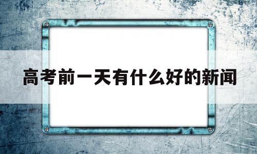 高考前一天有什么好的新闻的简单介绍