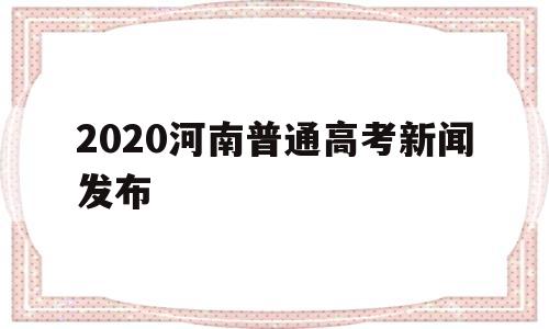 2020河南普通高考新闻发布,河南省2020年普通高考工作新闻发布会