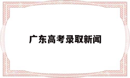 广东高考录取新闻,广东省高考录取进展