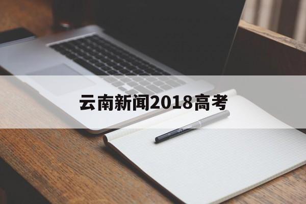 云南新闻2018高考 云南省高考新闻头条最新消息