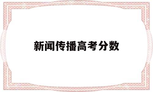 新闻传播高考分数,各大学新闻传播高考录取分数线