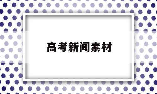 高考新闻素材,高考新闻素材摘抄250字