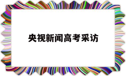 央视新闻高考采访,高考结束采访学生新闻