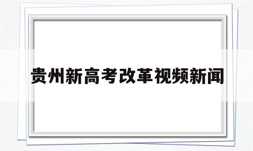 贵州新高考改革视频新闻,贵州教育厅最新高考改革信息