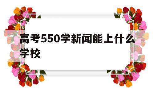 高考550学新闻能上什么学校,高考550分在全国能上什么学校