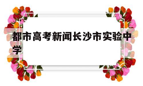 都市高考新闻长沙市实验中学 长沙市实验中学高考喜报2018