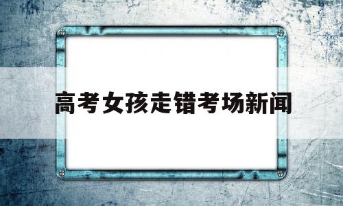 高考女孩走错考场新闻,高考首日,一名粗心同学走错考场