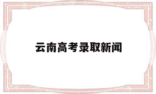 云南高考录取新闻 云南招考频道高考录取日报