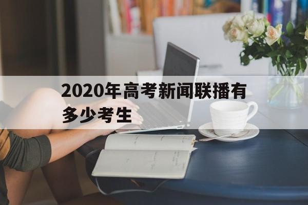 2020年高考新闻联播有多少考生的简单介绍