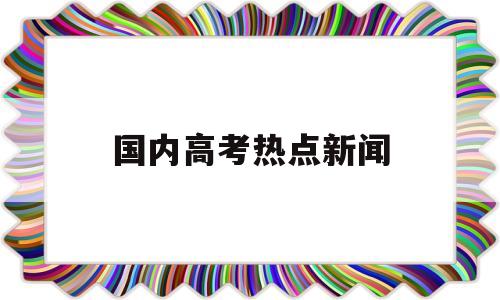 国内高考热点新闻,关于高考的热点新闻