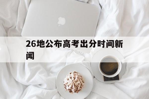 26地公布高考出分时间新闻 26地已公布高考出分时间!集中于这四天