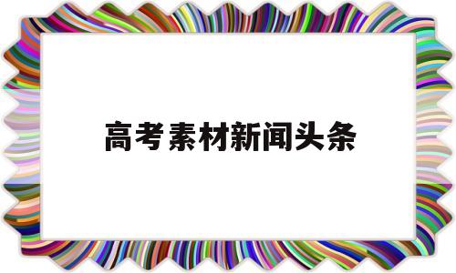 高考素材新闻头条 高考时事新闻素材及评论