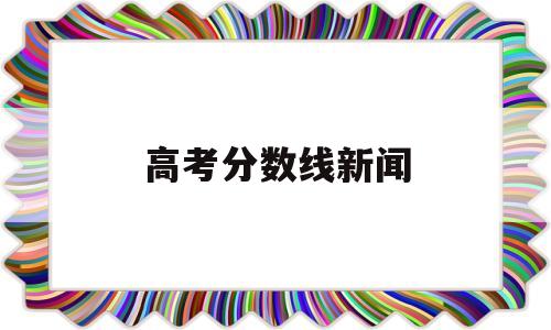 高考分数线新闻 关于今年高考分数的新闻