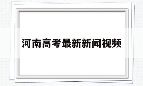 河南高考最新新闻视频,河南省高考新闻发布会直播