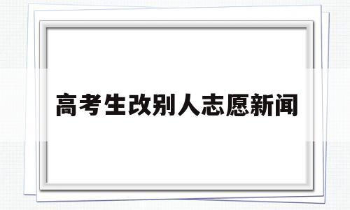 高考生改别人志愿新闻 高考填报志愿会被别人改了吗