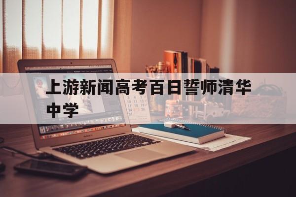 关于上游新闻高考百日誓师清华中学的信息