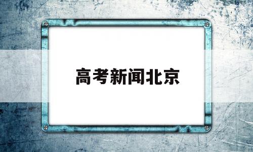 高考新闻北京,北京高考新闻头条最新消息