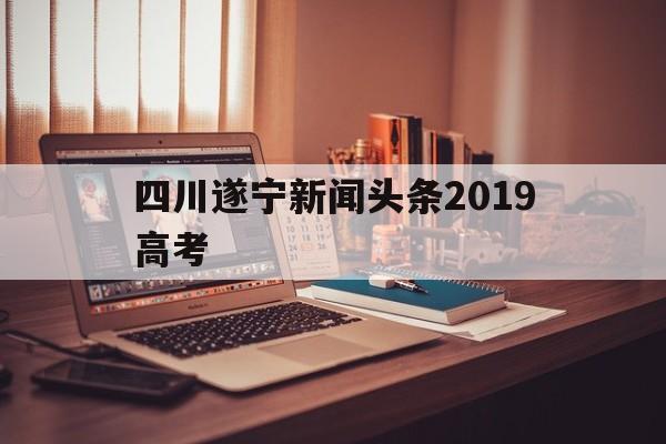 关于四川遂宁新闻头条2019高考的信息