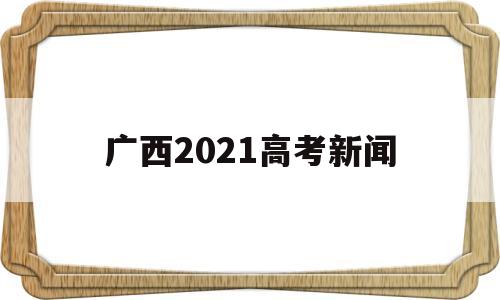 广西2021高考新闻 关注广西2021年高考