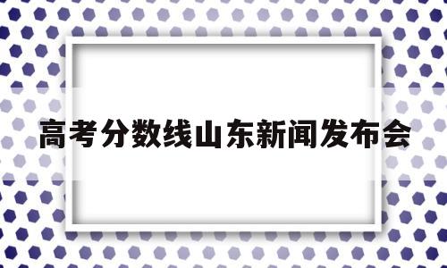 高考分数线山东新闻发布会 山东省高考分数线发布会直播