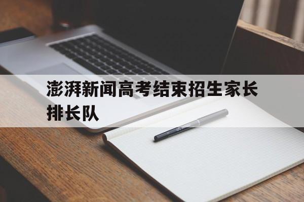 关于澎湃新闻高考结束招生家长排长队的信息