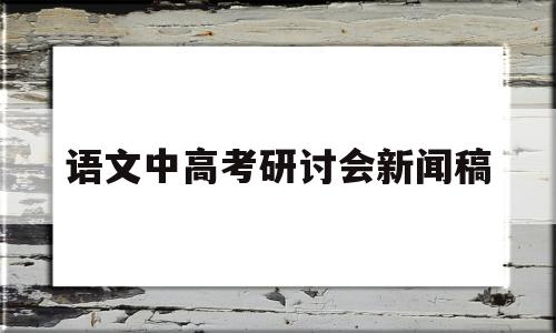 语文中高考研讨会新闻稿,高考语文研讨会交流发言材料