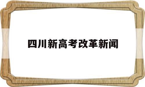 四川新高考改革新闻,四川日报高考最新消息