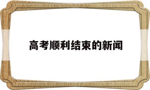 高考顺利结束的新闻,高考结束后得最新消息