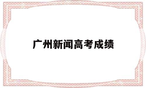 广州新闻高考成绩 广州高考成绩出来了吗