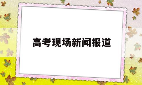 高考现场新闻报道 高考现场报道新闻稿