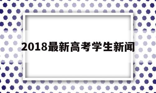 2018最新高考学生新闻的简单介绍