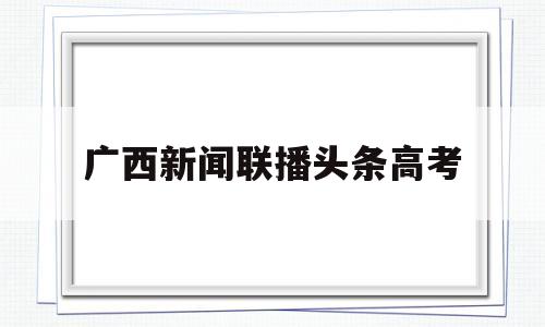 广西新闻联播头条高考 广西广播电视台新闻联播