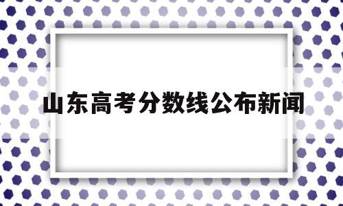 山东高考分数线公布新闻,刚刚!山东高考分数线公布