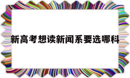 新高考想读新闻系要选哪科,新高考学新闻学一定要选哪几科