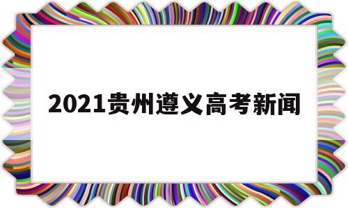 2021贵州遵义高考新闻,贵州省遵义市2021高考成绩