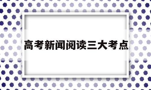 高考新闻阅读三大考点 高考比较新闻侧重点的不同