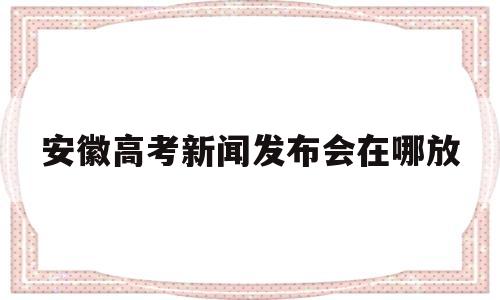 安徽高考新闻发布会在哪放 安徽高考改革新闻发布会直播