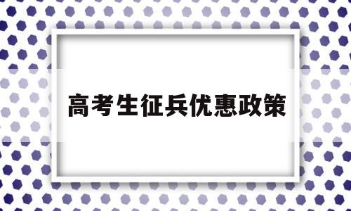 高考生征兵优惠政策,高考生当兵的优惠政策