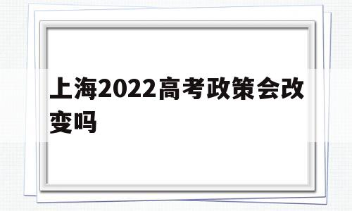 上海2022高考政策会改变吗 2021年之后的上海高考新政策