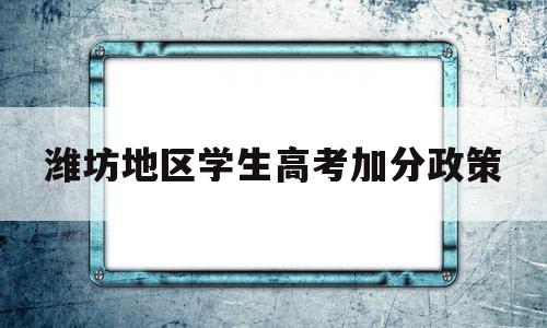 潍坊地区学生高考加分政策,山东潍坊独生子女中考加分政策