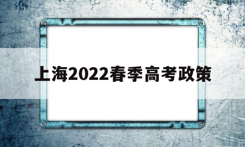 上海2022春季高考政策,上海2022年春季高考时间