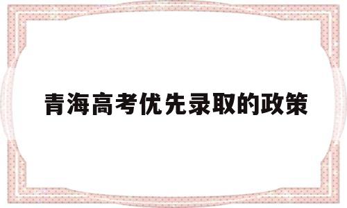 青海高考优先录取的政策,青海省现行普通高考报名录取政策解读