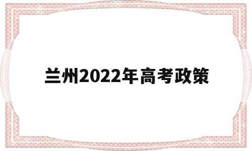 兰州2022年高考政策 兰州2022年高考报名时间