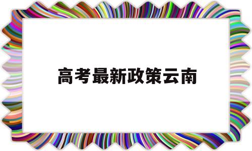 高考最新政策云南,云南省新高考政策解读