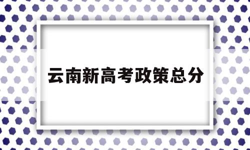 云南新高考政策总分,云南省今年的高考政策及安排